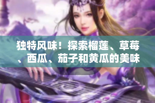 獨(dú)特風(fēng)味！探索榴蓮、草莓、西瓜、茄子和黃瓜的美味組合