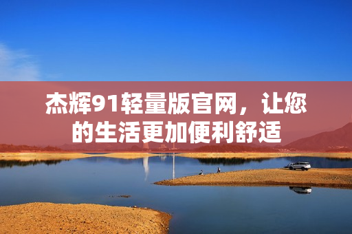 杰輝91輕量版官網(wǎng)，讓您的生活更加便利舒適