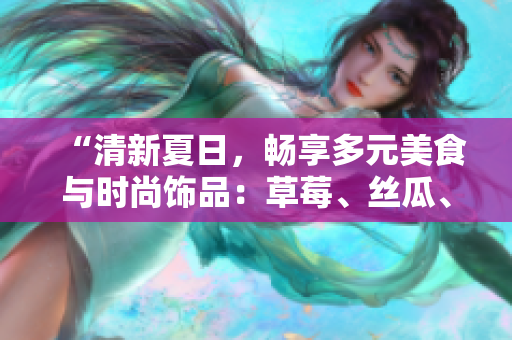 “清新夏日，暢享多元美食與時(shí)尚飾品：草莓、絲瓜、芭樂與鴨脖點(diǎn)亮翡翠手鐲”