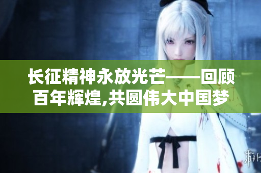 長征精神永放光芒——回顧百年輝煌,共圓偉大中國夢