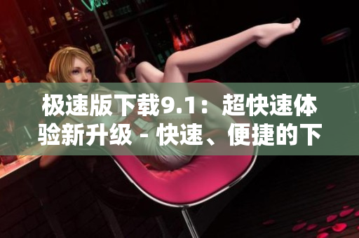 極速版下載9.1：超快速體驗(yàn)新升級(jí) - 快速、便捷的下載體驗(yàn)