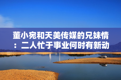 董小宛和天美傳媒的兄妹情：二人忙于事業(yè)何時有新動態(tài)？