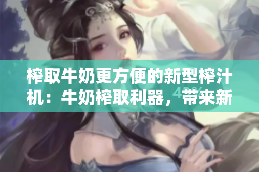 榨取牛奶更方便的新型榨汁機(jī)：牛奶榨取利器，帶來新鮮美味！