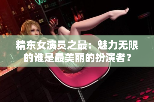 精東女演員之最：魅力無(wú)限的誰(shuí)是最美麗的扮演者？