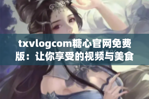 txvlogcom糖心官網(wǎng)免費(fèi)版：讓你享受的視頻與美食體驗(yàn)