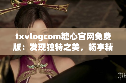 txvlogcom糖心官網(wǎng)免費版：發(fā)現(xiàn)獨特之美，暢享精彩視聽