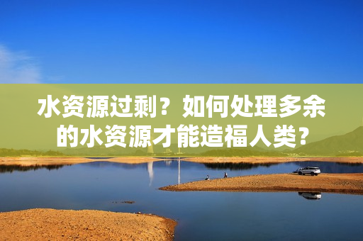 水資源過剩？如何處理多余的水資源才能造福人類？