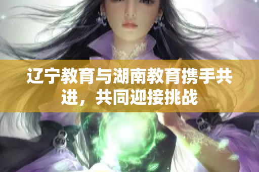 遼寧教育與湖南教育攜手共進(jìn)，共同迎接挑戰(zhàn)