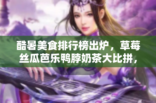酷暑美食排行榜出爐，草莓絲瓜芭樂鴨脖奶茶大比拼，口味驚艷，各具特色