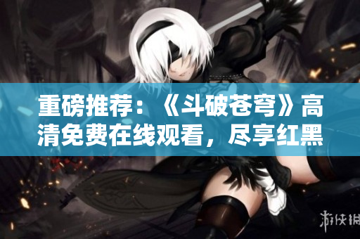 重磅推薦：《斗破蒼穹》高清免費(fèi)在線觀看，盡享紅黑雙獠照門峰。