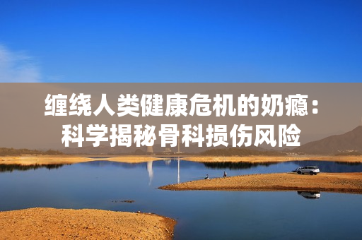 纏繞人類健康危機(jī)的奶癮：科學(xué)揭秘骨科損傷風(fēng)險(xiǎn)