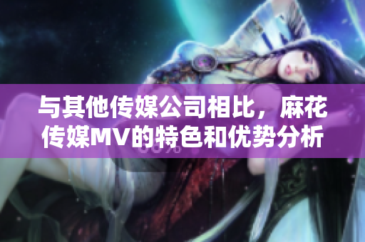 與其他傳媒公司相比，麻花傳媒MV的特色和優(yōu)勢(shì)分析