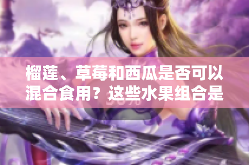 榴蓮、草莓和西瓜是否可以混合食用？這些水果組合是否安全？