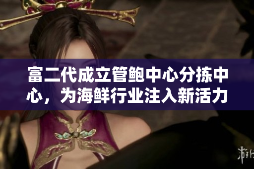 富二代成立管鮑中心分揀中心，為海鮮行業(yè)注入新活力