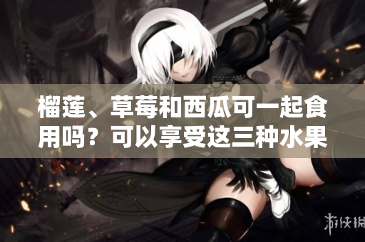榴蓮、草莓和西瓜可一起食用嗎？可以享受這三種水果的美味嗎？