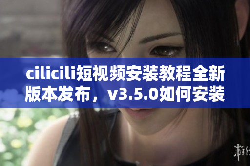 cilicili短視頻安裝教程全新版本發(fā)布，v3.5.0如何安裝？