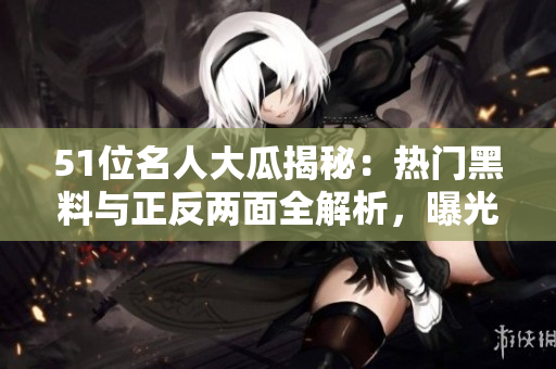 51位名人大瓜揭秘：熱門黑料與正反兩面全解析，曝光電磁爐婊婦差異