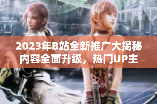 2023年B站全新推廣大揭秘內容全面升級，熱門UP主齊聚，精彩活動搶先看