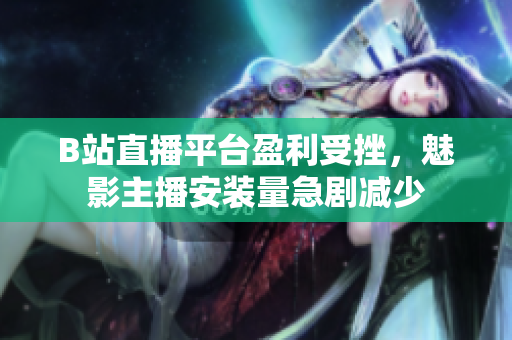 B站直播平臺盈利受挫，魅影主播安裝量急劇減少
