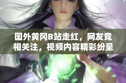 國(guó)外黃岡B站走紅，網(wǎng)友競(jìng)相關(guān)注，視頻內(nèi)容精彩紛呈