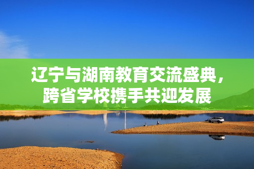遼寧與湖南教育交流盛典，跨省學(xué)校攜手共迎發(fā)展