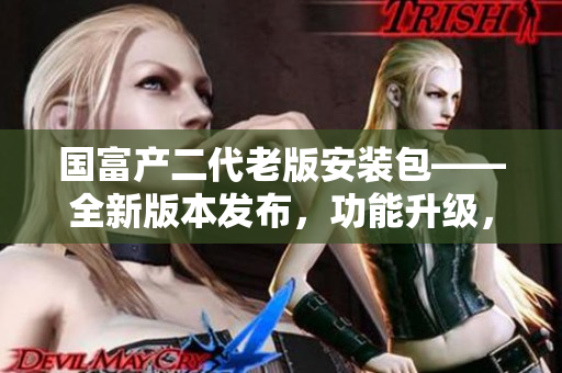 國富產(chǎn)二代老版安裝包——全新版本發(fā)布，功能升級，體驗升級