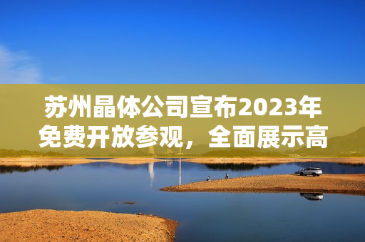 蘇州晶體公司宣布2023年免費開放參觀，全面展示高科技晶體制造與研發(fā)成果