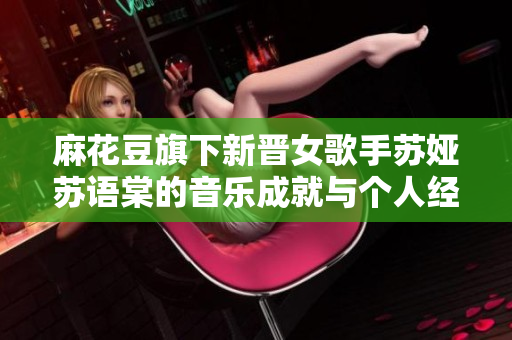 麻花豆旗下新晉女歌手蘇婭蘇語棠的音樂成就與個人經(jīng)歷