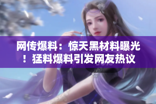 網(wǎng)傳爆料：驚天黑材料曝光！猛料爆料引發(fā)網(wǎng)友熱議