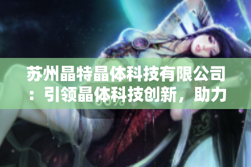 蘇州晶特晶體科技有限公司：引領(lǐng)晶體科技創(chuàng)新，助力高科技產(chǎn)業(yè)升級(jí)