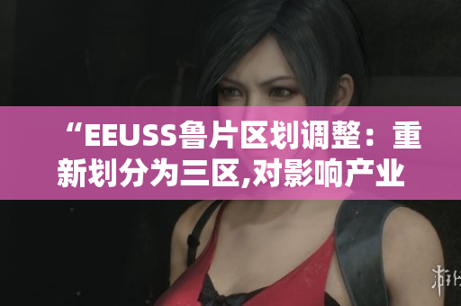 “EEUSS魯片區(qū)劃調(diào)整：重新劃分為三區(qū),對影響產(chǎn)業(yè)評估”