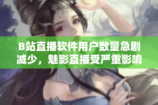 B站直播軟件用戶數(shù)量急劇減少，魅影直播受嚴(yán)重影響