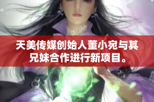 天美傳媒創(chuàng)始人董小宛與其兄妹合作進(jìn)行新項(xiàng)目。