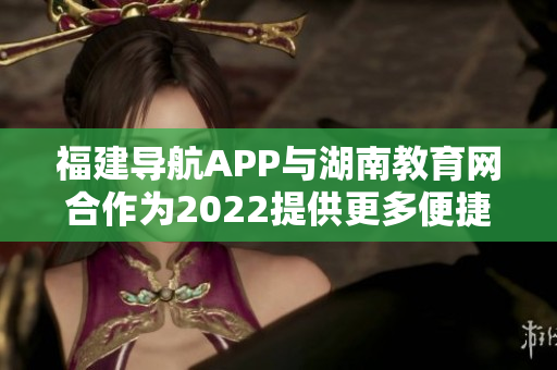 福建導(dǎo)航APP與湖南教育網(wǎng)合作為2022提供更多便捷服務(wù)