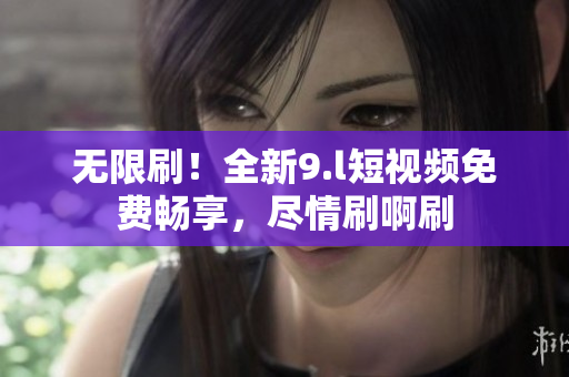 無限刷！全新9.l短視頻免費(fèi)暢享，盡情刷啊刷
