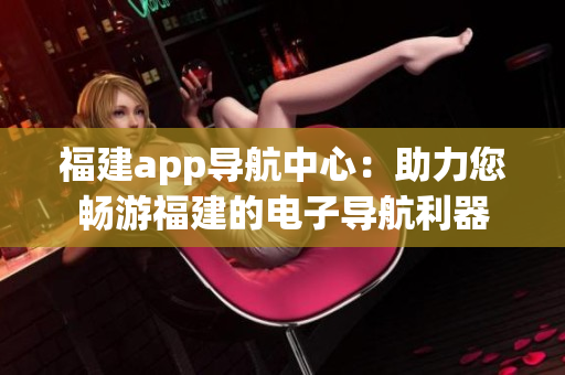 福建app導(dǎo)航中心：助力您暢游福建的電子導(dǎo)航利器