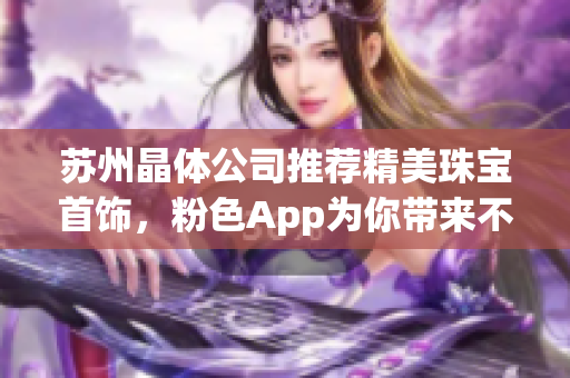 蘇州晶體公司推薦精美珠寶首飾，粉色App為你帶來不一樣的嶄新體驗(yàn)
