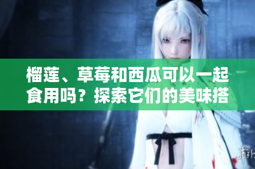 榴蓮、草莓和西瓜可以一起食用嗎？探索它們的美味搭配方式及可能的效果