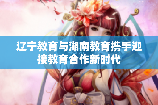 遼寧教育與湖南教育攜手迎接教育合作新時(shí)代