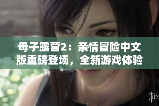 母子露營2：親情冒險中文版重磅登場，全新游戲體驗等你來挑戰(zhàn)