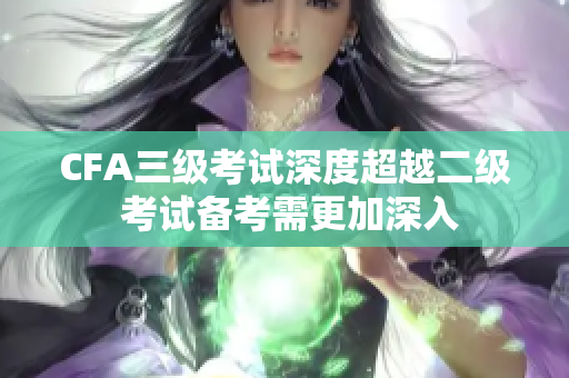 CFA三級考試深度超越二級 考試備考需更加深入