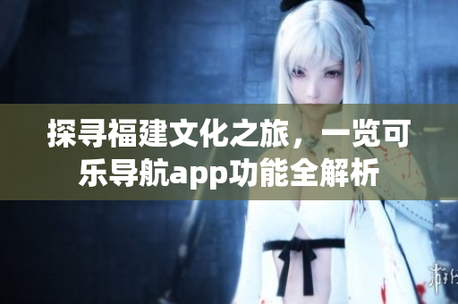 探尋福建文化之旅，一覽可樂導(dǎo)航app功能全解析
