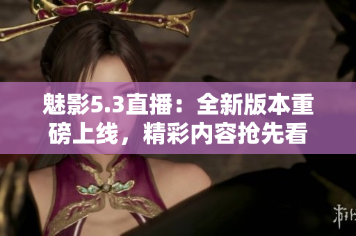魅影5.3直播：全新版本重磅上線，精彩內(nèi)容搶先看