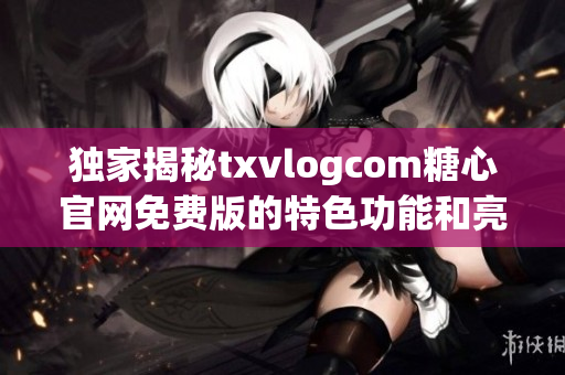 獨(dú)家揭秘txvlogcom糖心官網(wǎng)免費(fèi)版的特色功能和亮點(diǎn)